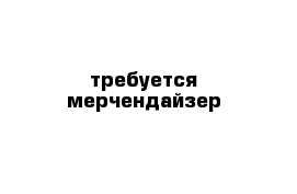 требуется мерчендайзер